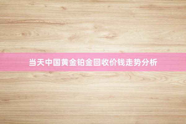 当天中国黄金铂金回收价钱走势分析