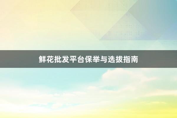 鲜花批发平台保举与选拔指南