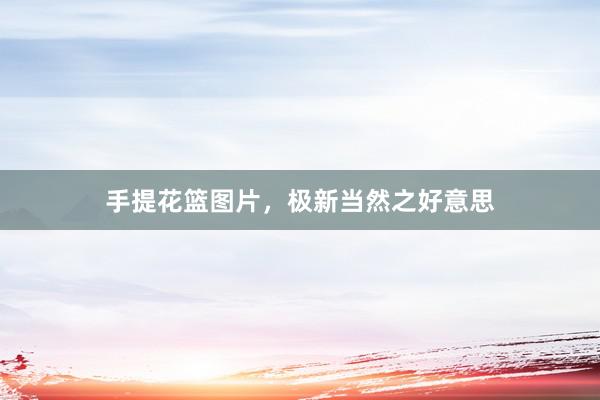 手提花篮图片，极新当然之好意思
